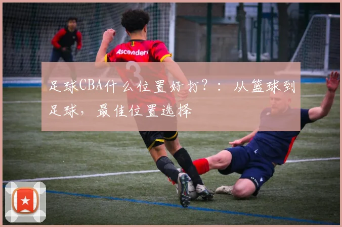 足球CBA什么位置好打？：从篮球到足球，最佳位置选择